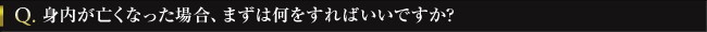 Q. 身内が亡くなった場合、まずは何をすればいいですか?