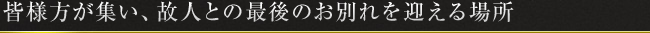 皆様方が集い、故人との最後のお別れを迎える場所