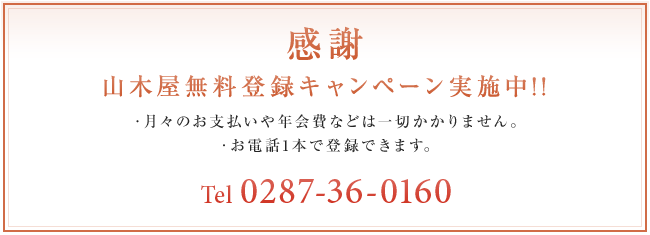 感謝 山木屋無料登録キャンペーン実施中!! ・月々のお支払いや年会費などは一切かかりません。 ・お電話1本で登録できます。 Tel 0287-36-0160