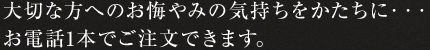 大切な方へのお悔やみの気持ちをかたちに・・・お電話1本でご注文できます。