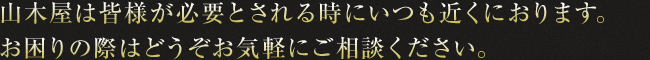 山木屋は皆様が必要とされる時にいつも近くにおります。お困りの際はどうぞお気軽にご相談ください。